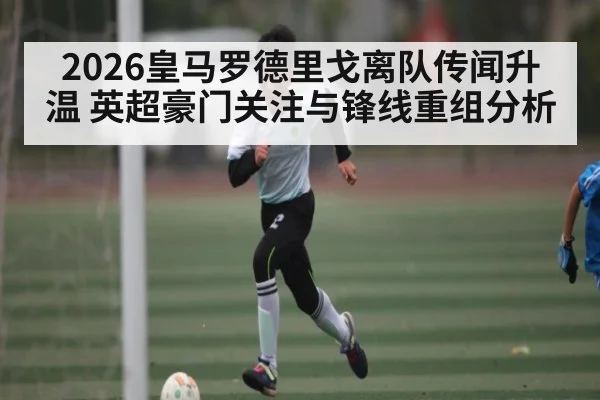 2026皇马罗德里戈离队传闻升温 英超豪门关注与锋线重组分析