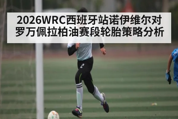 2026WRC西班牙站诺伊维尔对罗万佩拉柏油赛段轮胎策略分析