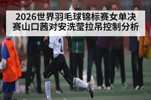 2026世界羽毛球锦标赛女单决赛山口茜对安洗莹拉吊控制分析