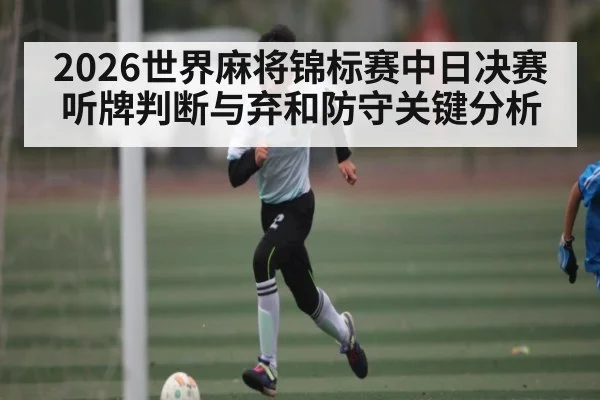 2026世界麻将锦标赛中日决赛听牌判断与弃和防守关键分析